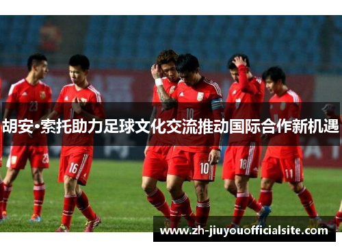 胡安·索托助力足球文化交流推动国际合作新机遇