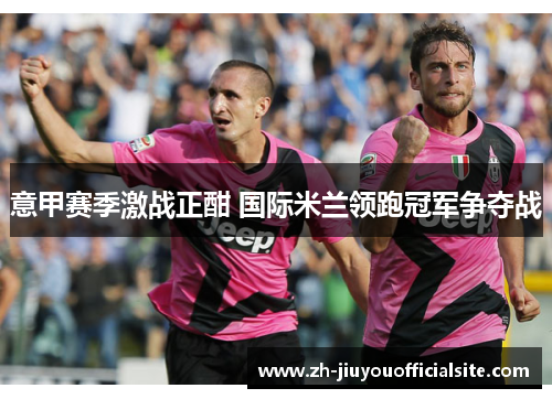 意甲赛季激战正酣 国际米兰领跑冠军争夺战