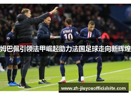 姆巴佩引领法甲崛起助力法国足球走向新辉煌